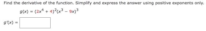 Find the derivative of the function. Simplify and express the answer using positive exponents only.
g(x) = (2x4 + 4)?(cx³ – 9x)³
g'(x) =
