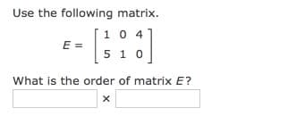 Use the following matrix.
[1 0 4*
E =
5 1 0
What is the order of matrix E?
