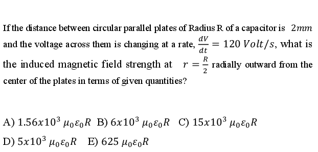 If the distance between circular parallel plates of Radius R of a capacitor is 2mm
and the voltage across them is changing at a rate,
dt
dv
= 120 Volt/s, what is
R
the induced magnetic field strength at
radially outward from the
2
r = -
center of the plates in terms of given quantities?
A) 1.56x103 μοΕρR B) 6x10% μοερ R C) 15x10% μρερR
D) 5x103 μο ε0R ) 625 μοε0R
