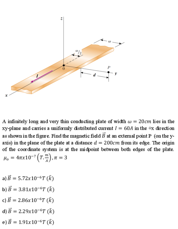 d
A infinitely long and very thin conducting plate of width w = 20cm lies in the
xy-plane and carries a uniformly distributed current I = 60A in the +x directi on
as shown in the figure. Find the magnetic field B at an extenal point P (on the y-
axis) in the plane of the plate at a distance d = 200cm from its edge. The origin
of the coordinate system is at the mi dpoint between both edges of the plate.
Ho = 4tx10-7 (T."),n = 3
,π=
a) B = 5.72x10-6T (k)
b) В 3 3.81х10-6T (k)
с) В %3 2.86х10-6T (k)
d) В %3 2.29х10-6T (k)
e) B = 1.91x10-6T (K)
