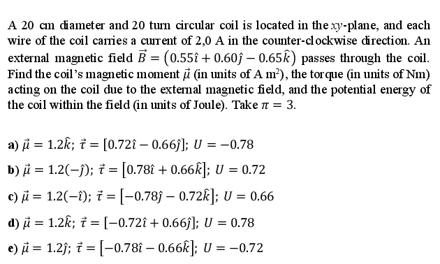 A 20 cm diameter and 20 turn circular coil is located in the xy-plane, and each
wire of the coil carries a current of 2,0 A in the counter-clockwise direction. An
external magnetic field B = (0.55î + 0.60ĵ – 0.65k) passes through the coil.
Find the coil's magnetic moment i (in units of A m²), the tor que (in units of Nm)
acting on the coil due to the external magnetic field, and the potential energy of
the coil within the field (in units of Joule). Take n = 3.
a) i = 1.2k; i = [0.72î – 0.66j]; U = –0.78
b) i = 1.2(-j); i = [0.78î + 0.66k]; U = 0.72
c) i = 1.2(-1); i =[-0.78ĵ – 0.72k]; U = 0.66
d) i = 1.2k; i =[-0,72î + 0.66f]; U = 0.78
%3D
e) i = 1.2j; i = [-0.78î – 0.66k]; U = -0.72
