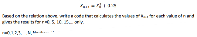 Xn+1 = X + 0.25
Based on the relation above, write a code that calculates the values of Xn+1 for each value of n and
gives the results for n=0, 5, 10, 15,.. only.
n=0,1,2,3,..,N, N=th
