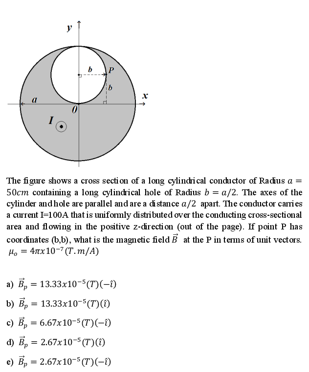 y
b
The figure shows a cross secti on of a long cylindrical conductor of Radius a =
50cm containing a long cylindrical hole of Radius b = a/2. The axes of the
cylinder and hole are parallel and are a distance a/2 apart. The conductor carri es
a current I=100A that is uniformly distributed over the conducting cross-sectional
area and flowing in the positive z-directi on (out of the page). If point P has
coor dinates (b,b), what is the magnetic field B at the P in terms of unit vectors.
4πx 10-7 (Τ. m/A)
Ho =
а) В, — 13.33х10-5 (T)(-)
b) В, 3D
13.33x10-5(T)(î)
с) В, 3 6.67х10-5 (T)(-1)
d) В, — 2.67x10-5 (T)()
e) Вр 3 2.67х10-5 (T)(-1)
