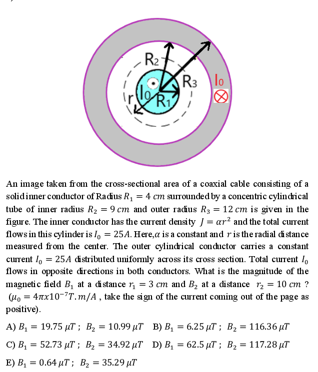 R2
R3
lo
Ri
An image taken from the cross-sectional area of a coaxial cable consisting of a
solidinner conductor of Racdius R, = 4 cm surrounded by a concentric cylindhical
tube of inner radius R2 = 9 cm and outer radius R3 = 12 cm is given in the
figure. The inner conductor has the current density J = ar? and the total current
flows in this cylinder is I, = 25A. Here,a is a constant and ris the radial di stance
measured from the center. The outer cylindrical conductor carries a constant
current I, = 25A distributed uniformly across its cross section. Total current I,
flows in opposite directions in both conductors. What is the magnitude of the
magnetic field B, at a distance r, = 3 cm and B2 at a distance r, = 10 cm ?
(Ho = 4Tx10-T. m/A , take the sign of the current coming out of the page as
positive).
А) В, — 19.75 дТ ; Вz — 10.99 иТ В) В, — 6.25 иТ %;B Вz — 116.36 иT
—D 19.75 иТ %; В2
— 10.99 T В) В, — 6.25 иT %; В, 3D 116.36 иT
C) В, — 52.73 рТ ; Вz — 34.92 иT D) B, — 62.5 дT%; Вz — 117.28 иT
E) В, — 0.64 иT; В, 3 35.29 иT
