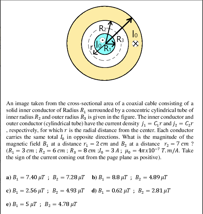 R27
lo
R3
An image taken from the cross-sectional area of a coaxial cable consisting of a
solid inner conductor of Radius R1 surrounded by a concentric cylindrical tube of
inner radius R2 and outer radius R3 is given in the figure. The inner conductor and
outer conductor (cylindrical tube) have the current density j1 = Cr and j, = C2r
, respectively, for which r is the radial distance from the center. Each conductor
carries the same total 1, in opposite directions. What is the magnitude of the
magnetic field B, at a distance r, = 2 cm and B, at a distance r, = 7 cm ?
(R, — 3 ст; Rz —- 6 ст; R; — 8 ст :1o — 3А; и, — 4лх10-7 Т. т/A. Тake
the sign of the current coming out from the page plane as positive).
а) В, — 7.40 иТ ; В, —D 7.28 иТ b) В, — 8.8 иТ ; В, — 4.89 иT
4.89 μ
с) В, — 2.56 иТ; В, — 4.93 дТ
d) В, — 0.62 иТ; В, — 2.81 иТ
e) B1 = 5 µT ; B2 = 4.78 µT
