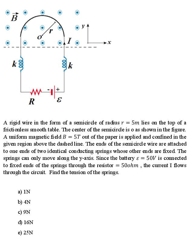 k
k
R
E
A rigid wire in the form of a semicircle of radius r = 5m lies on the top of a
fricti onless smooth table. The center of the semicircle is o as shown in the figure.
A uniform magnetic field B = 5T out of the paper is applied and confined in the
given region above the dashed line. The ends of the semi circl e wire are attached
to one ends of two identical conducting springs whose other ends are fixed. The
springs can only move along the y-axis. Since the battery ɛ = 50V is connected
to fixed ends of the springs through the resistor = 50ohm , the current I flows
through the circuit. Find the tension of the springs.
а) 1N
b) 4N
c) 9N
d) 16N
e) 25N
le
