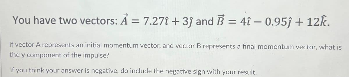 You have two vectors: A = 7.271 +3ĵ and B = 4î - 0.95ĵ+ 12k.
If vector A represents an initial momentum vector, and vector B represents a final momentum vector, what is
the y component of the impulse?
If you think your answer is negative, do include the negative sign with your result.