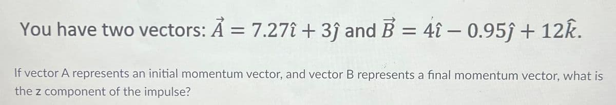 You have two vectors: A = 7.27î + 3ĵ and B = 4î – 0.95ĵ + 12k.
If vector A represents an initial momentum vector, and vector B represents a final momentum vector, what is
the z component of the impulse?