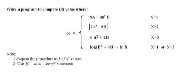 Write a program to compute (S) value where:
SA + sin B
X-1
|2A- 9B|
X-2
S =
VA + 2B
X-3
log(B? + 4B) + In x
X-1 or X-3
Note:
1-Repeat the procedure to 5 of X values.
2- Use if . then.elseif statement
