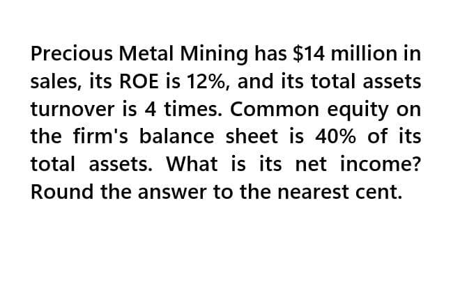 Precious Metal Mining has $14 million in
sales, its ROE is 12%, and its total assets
turnover is 4 times. Common equity on
the firm's balance sheet is 40% of its
total assets. What is its net income?
Round the answer to the nearest cent.