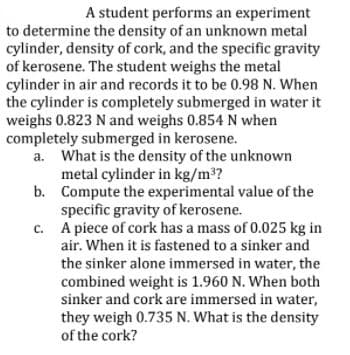 A student performs an experiment
to determine the density of an unknown metal
cylinder, density of cork, and the specific gravity
of kerosene. The student weighs the metal
cylinder in air and records it to be 0.98 N. When
the cylinder is completely submerged in water it
weighs 0.823 N and weighs 0.854 N when
completely submerged in kerosene.
a. What is the density of the unknown
metal cylinder in kg/m3?
b. Compute the experimental value of the
specific gravity of kerosene.
A piece of cork has a mass of 0.025 kg in
air. When it is fastened to a sinker and
the sinker alone immersed in water, the
combined weight is 1.960 N. When both
sinker and cork are immersed in water,
C.
they weigh 0.735 N. What is the density
of the cork?
