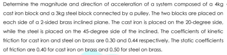 Determine the magnitude and direction of acceleration of a system composed of a 4kg
cast iron block and a 3kg steel block connected by a pulley. The two blocks are placed on
each side of a 2-sided brass inclined plane. The cast iron is placed on the 20-degree side,
while the steel is placed on the 45-degree side of the inclined. The coefficients of kinetic
friction for cast iron and steel on brass are 0.30 and 0.44 respectively. The static coefficients
of friction are 0.40 for cast iron on brass and 0.50 for steel on brass.
