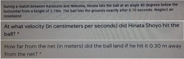 During a match between Karasuno and Nekoma, Hinata hits the ball at an angle 40 degrees below the
horizontal from a height of 2.75m. The ball hits the grounds exactly after 0.70 seconds. Neglect air
resistance
At what velocity (in centimeters per seconds) did Hinata Shoyo hit the
ball? *
How far from the net (in meters) did the ball land if he hit it 0.30 m away
from the net?
