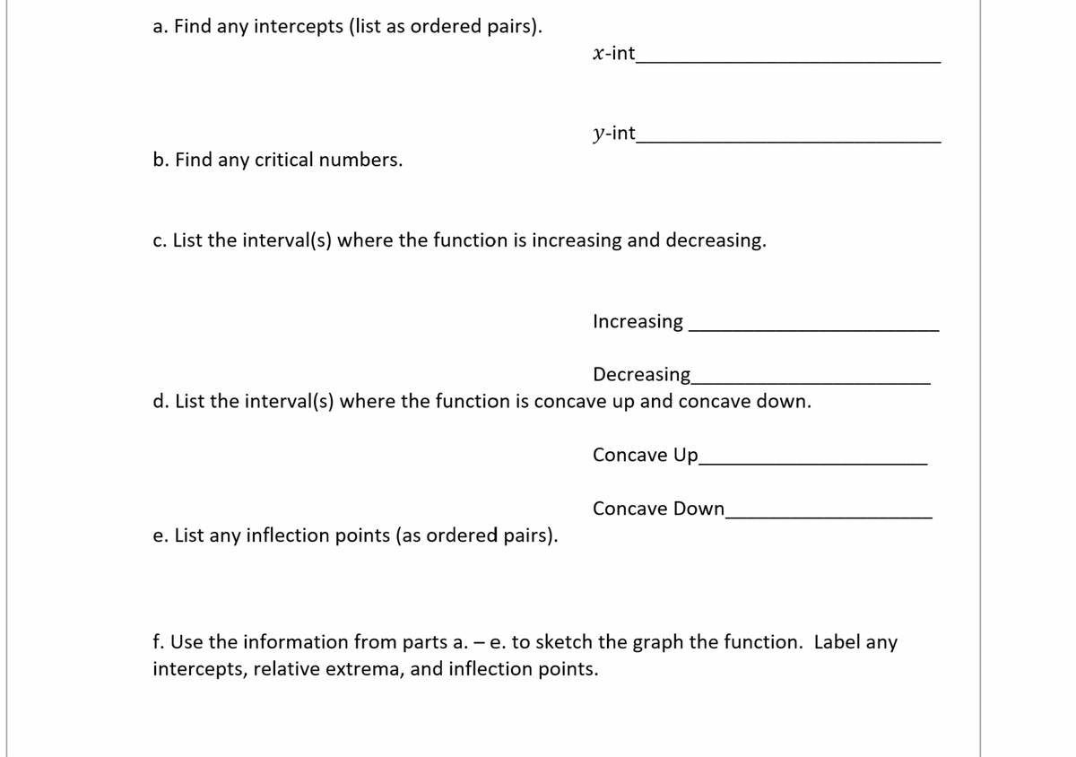 a. Find any intercepts (list as ordered pairs).
x-int
y-int
b. Find any critical numbers.
c. List the interval(s) where the function is increasing and decreasing.
Increasing
Decreasing
d. List the interval(s) where the function is concave up and concave down.
Concave Up
Concave Down
e. List any inflection points (as ordered pairs).
f. Use the information from parts a. – e. to sketch the graph the function. Label any
intercepts, relative extrema, and inflection points.
