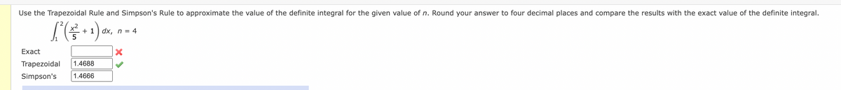 Use the Trapezoidal Rule and Simpson's Rule to approximate the value of the definite integral for the given value of n. Round your answer to four decimal places and compare the results with the exact value of the definite integral.
x2
+ 1) dx, n = 4
Exact
Trapezoidal
1.4688
Simpson's
1.4666
