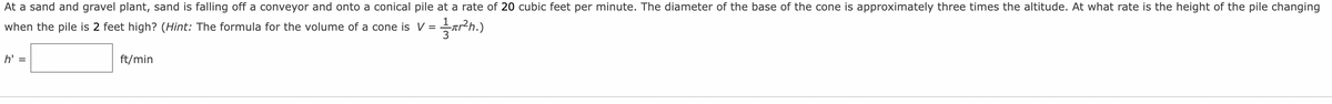 At a sand and gravel plant, sand is falling off a conveyor and onto a conical pile at a rate of 20 cubic feet per minute. The diameter of the base of the cone is approximately three times the altitude. At what rate is the height of the pile changing
when the pile is 2 feet high? (Hint: The formula for the volume of a cone is V =
h' =
ft/min
