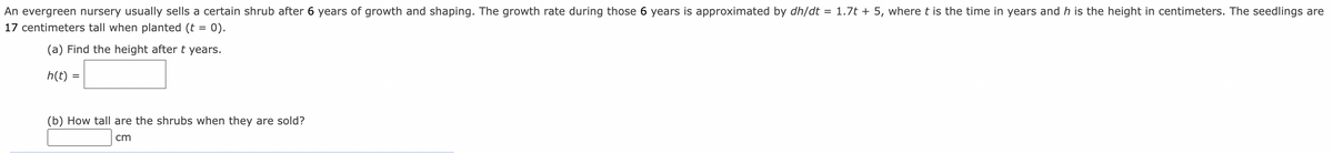 An evergreen nursery usually sells a certain shrub after 6 years of growth and shaping. The growth rate during those 6 years is approximated by dh/dt = 1.7t + 5, where t is the time in years and h is the height in centimeters. The seedlings are
17 centimeters tall when planted (t = 0).
(a) Find the height after t
years.
h(t)
(b) How tall are the shrubs when they are sold?
cm

