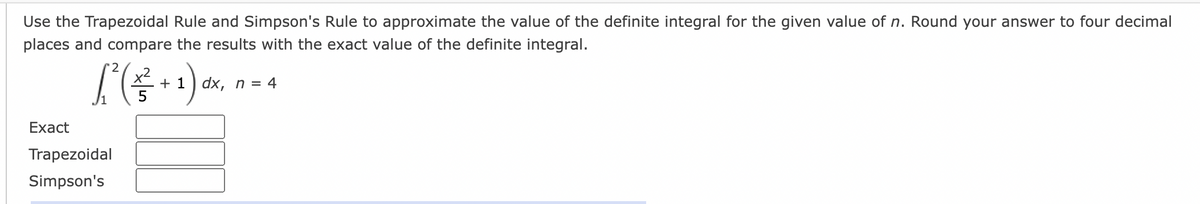 Use the Trapezoidal Rule and Simpson's Rule to approximate the value of the definite integral for the given value of n. Round your answer to four decimal
places and compare the results with the exact value of the definite integral.
'2
+ 1) dx, n = 4
Exact
Trapezoidal
Simpson's
