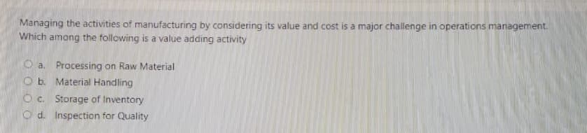 Managing the activities of manufacturing by considering its value and cost is a major challenge in operations management.
Which among the following is a value adding activity
O a. Processing on Raw Material
O b. Material Handling
Oc Storage of Inventory
O d. Inspection for Quality
