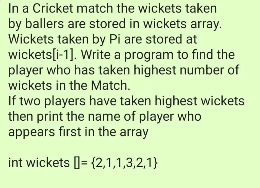 In a Cricket match the wickets taken
by ballers are stored in wickets array.
Wickets taken by Pi are stored at
wickets[i-1]. Write a program to find the
player who has taken highest number of
wickets in the Match.
If two players have taken highest wickets
then print the name of player who
appears first in the array
int wickets []= {2,1,1,3,2,1}
