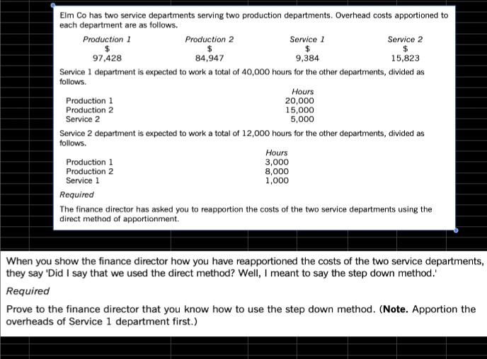 Elm Co has two service departments serving two production departments. Overhead costs apportioned to
each department are as follows.
Production 1
Production 2
Service 1
Service 2
97,428
84,947
9,384
15,823
Service 1 department is expected to work a total of 40,000 hours for the other departments, divided as
follows.
Hours
Production 1
Production 2
Service 2
20,000
15,000
5,000
Service 2 department is expected to work a total of 12,000 hours for the other departments, divided as
follows.
Production 1
Production 2
Service 1
Hours
3,000
8,000
1,000
Required
The finance director has asked you to reapportion the costs of the two service departments using the
direct method of apportionment.
When you show the finance director how you have reapportioned the costs of the two service departments,
they say 'Did I say that we used the direct method? Well, I meant to say the step down method.
Required
Prove to the finance director that you know how to use the step down method. (Note. Apportion the
overheads of Service 1 department first.)
