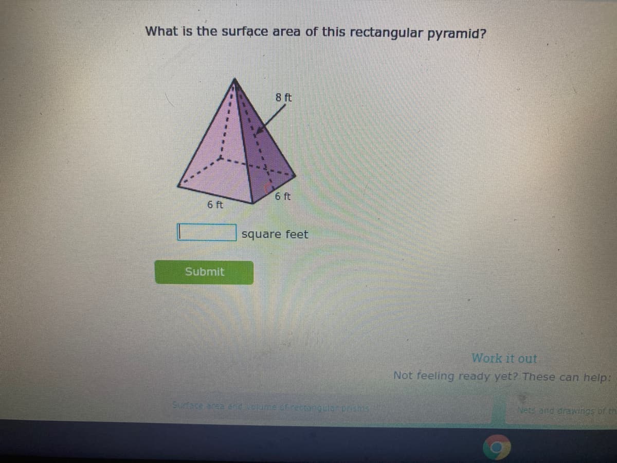 What is the surface area of this rectangular pyramid?
8 ft
6 ft
6 ft
square feet
Submit
Work it out
Not feeling ready yet? These can help:
Surface area and velume t rectanguiur prisms
Nets and drawings of tr
