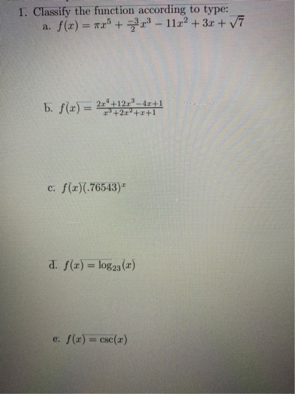 1. Classify the function according to type:
a. f(r) = ra° + - 1122 + 3x +V7
b. f(r) = 2=+12,-4r+1
7+2, +1
2r+12r-4r+1
c. f(x)(.76543)"
d. f(x) = log23 (x)
%3D
e. f(x) = csc(r)
