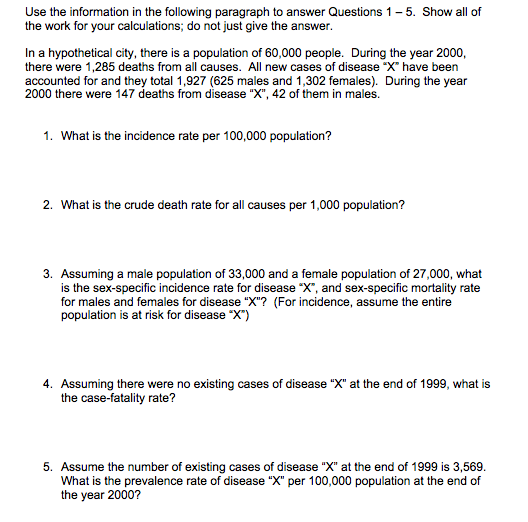 Use the information in the following paragraph to answer Questions 1- 5. Show all of
the work for your calculations; do not just give the answer.
In a hypothetical city, there is a population of 60,000 people. During the year 2000,
there were 1,285 deaths from all causes. All new cases of disease "X" have been
accounted for and they total 1,927 (625 males and 1,302 females). During the year
2000 there were 147 deaths from disease "X", 42 of them in males.
1. What is the incidence rate per 100,000 population?
2. What is the crude death rate for all causes per 1,000 population?
3. Assuming a male population of 33,000 and a female population of 27,000, what
is the sex-specific incidence rate for disease "X", and sex-specific mortality rate
for males and females for disease "X"? (For incidence, assume the entire
population is at risk for disease "X")
4. Assuming there were no existing cases of disease "X" at the end of 1999, what is
the case-fatality rate?
5. Assume the number of existing cases of disease "X" at the end of 1999 is 3,569.
What is the prevalence rate of disease "X" per 100,000 population at the end of
the year 2000?
