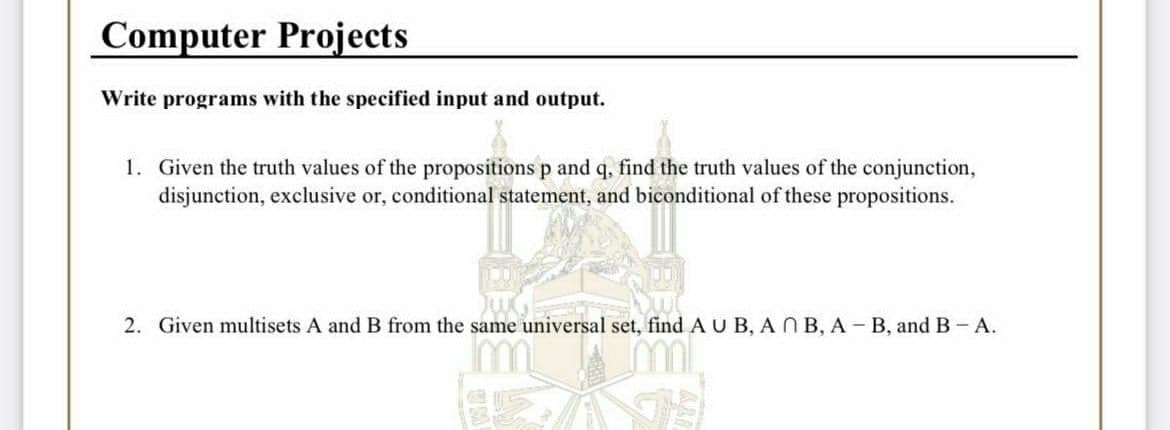 Computer Projects
Write programs with the specified input and output.
1. Given the truth values of the propositions p and q, find the truth values of the conjunction,
disjunction, exclusive or, conditional statement, and biconditional of these propositions.
2. Given multisets A and B from the same universal set, find AU B, A N B, A- B, and B- A.
ml.
