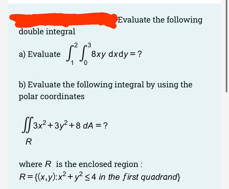 Evaluate the following
double integral
3
a) Evaluate 8x
0.
b) Evaluate the following integral by using the
polar coordinates
| 3x2+3y? +8 dA =?
R
where R is the enclosed region :
R={(x,y):x2+y? <4 in the first quadrand}
