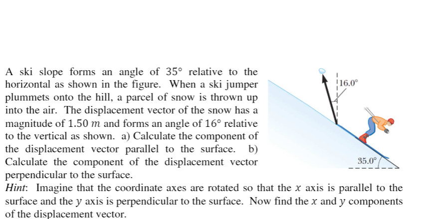 A ski slope forms an angle of 35° relative to the
horizontal as shown in the figure. When a ski jumper
plummets onto the hill, a parcel of snow is thrown up
into the air. The displacement vector of the snow has a
magnitude of 1.50 m and forms an angle of 16° relative
to the vertical as shown. a) Calculate the component of
the displacement vector parallel to the surface. b)
Calculate the component of the displacement vector
perpendicular to the surface.
Hint: Imagine that the coordinate axes are rotated so that the x axis is parallel to the
surface and the y axis is perpendicular to the surface. Now find the x and y components
of the displacement vector.
!16.0°
35.0°
