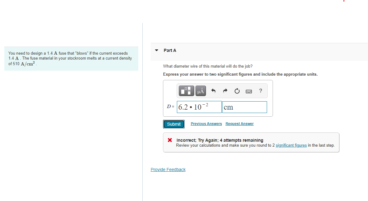 Part A
You need to design a 1.4 A fuse that "blows" if the current exceeds
1.4 A. The fuse material in your stockroom melts at a current density
of 510 A/cm?.
What diameter wire of this material will do the job?
Express your answer to two significant figures and include the appropriate units.
HA
?
D= 6.2 • 10-2
cm
Submit
Previous Answers Request Answer
* Incorrect; Try Again; 4 attempts remaining
Review your calculations and make sure you round to 2 significant figures in the last step.
Provide Feedback
