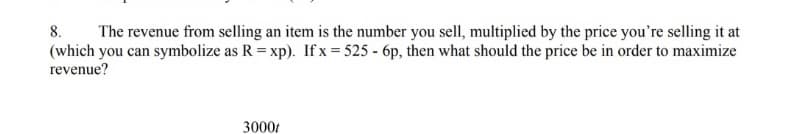 8.
The revenue from selling an item is the number you sell, multiplied by the price you're selling it at
(which you can symbolize as R = xp). If x = 525 - 6p, then what should the price be in order to maximize
revenue?
3000t
