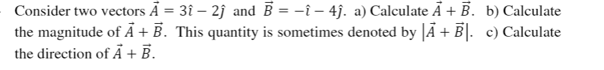 Consider two vectors A = 3î – 2ĵ and B = –î – 4j. a) Calculate A + B. b) Calculate
the magnitude of Á + B. This quantity is sometimes denoted by Á + B|. c) Calculate
the direction of Ã + B.
