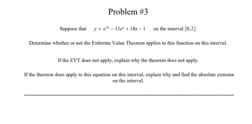 Problem #3
Suppose that
y = e2* – 1le* + 18&r – 1 on the interval [0,2].
Determine whether or not the Exttreme Value Theorem applies to this function on this interval.
If the EVT does not apply, explain why the theorem does not apply.
If the theorem does apply to this equation on this interval, explain why and find the absolute extrema
on the interval.
