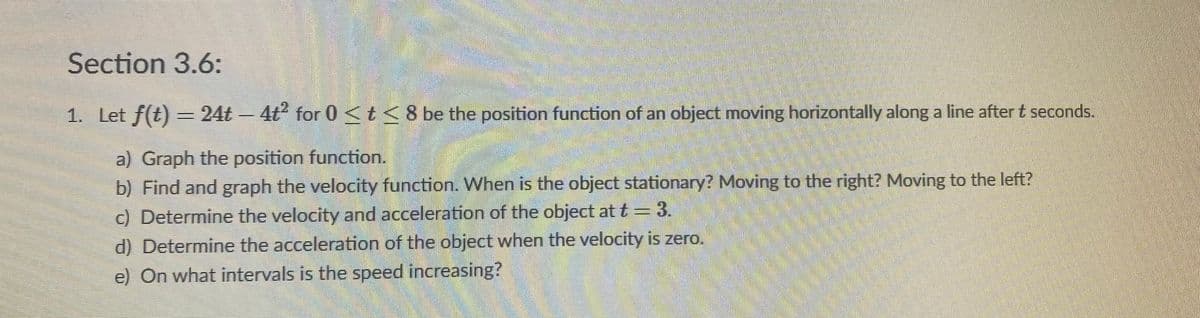 **Section 3.6:**

1. Let \( f(t) = 24t - 4t^2 \) for \( 0 \le t \le 8 \) be the position function of an object moving horizontally along a line after \( t \) seconds.

    **a)** Graph the position function.

    **b)** Find and graph the velocity function. When is the object stationary? Moving to the right? Moving to the left?

    **c)** Determine the velocity and acceleration of the object at \( t = 3 \).

    **d)** Determine the acceleration of the object when the velocity is zero.

    **e)** On what intervals is the speed increasing?