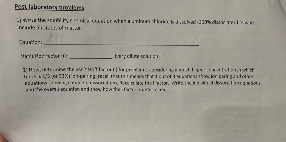 Post-laboratory problems
1) Write the solubility chemical equation when aluminum chloride is dissolved (100% dissociated) in water.
Include all states of matter.
Equation:
Van't Hoff factor (i):
(very dilute solution)
2) Now, determine the van't Hoff factor (i) for problem 1 considering a much higher concentration in which
there is 1/3 (or 33%) ion-pairing (recall that this means that 1 out of 3 equations show ion paring and other
equations showing complete dissociation). Recalculate the i factor. Write the individual dissociation equations
and the overall equation and show how the i factor is determined.
