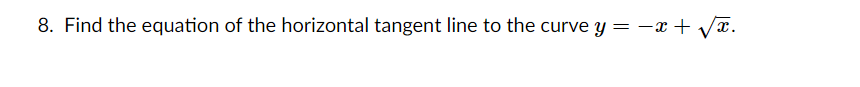 **Question 8:** Find the equation of the horizontal tangent line to the curve \( y = -x + \sqrt{x} \).

---

*Explanation:*

To solve this problem, we would first take the derivative of the function \( y = -x + \sqrt{x} \) with respect to \( x \) to find the slope of the tangent line at any point \( x \) on the curve. Next, we set the derivative equal to zero to find the point(s) at which the tangent line is horizontal.

1. Start by differentiating the function \( y \):

\[ \frac{dy}{dx} = \frac{d}{dx} \left(-x + \sqrt{x} \right) \]

2. Use the power rule to differentiate the individual terms within the function:

\[ \frac{dy}{dx} = -1 + \frac{1}{2}x^{-1/2} \]

3. Simplify the derivative:

\[ \frac{dy}{dx} = -1 + \frac{1}{2\sqrt{x}} \]

4. Set the derivative equal to zero to find the point(s) where the tangent line is horizontal:

\[ -1 + \frac{1}{2\sqrt{x}} = 0 \]

5. Solve for \( x \):

\[ \frac{1}{2\sqrt{x}} = 1 \]
\[ \frac{1}{2\sqrt{x}} = 1 \]
\[ \sqrt{x} = \frac{1}{2} \]
\[ x = \left( \frac{1}{2} \right)^2 \]
\[ x = \frac{1}{4} \]

6. Substitute \( x = \frac{1}{4} \) back into the original equation to find \( y \):

\[ y = -\left( \frac{1}{4} \right) + \sqrt{ \frac{1}{4} } \]
\[ y = -\frac{1}{4} + \frac{1}{2} \]
\[ y = \frac{1}{4} \]

Therefore, the horizontal tangent line occurs at the point \( \left( \frac{1}{4}, \frac{1}{4} \right) \). The equation of the horizontal tangent line is:

\[ y = \frac{1}{4} \]

---

In summary, for the curve