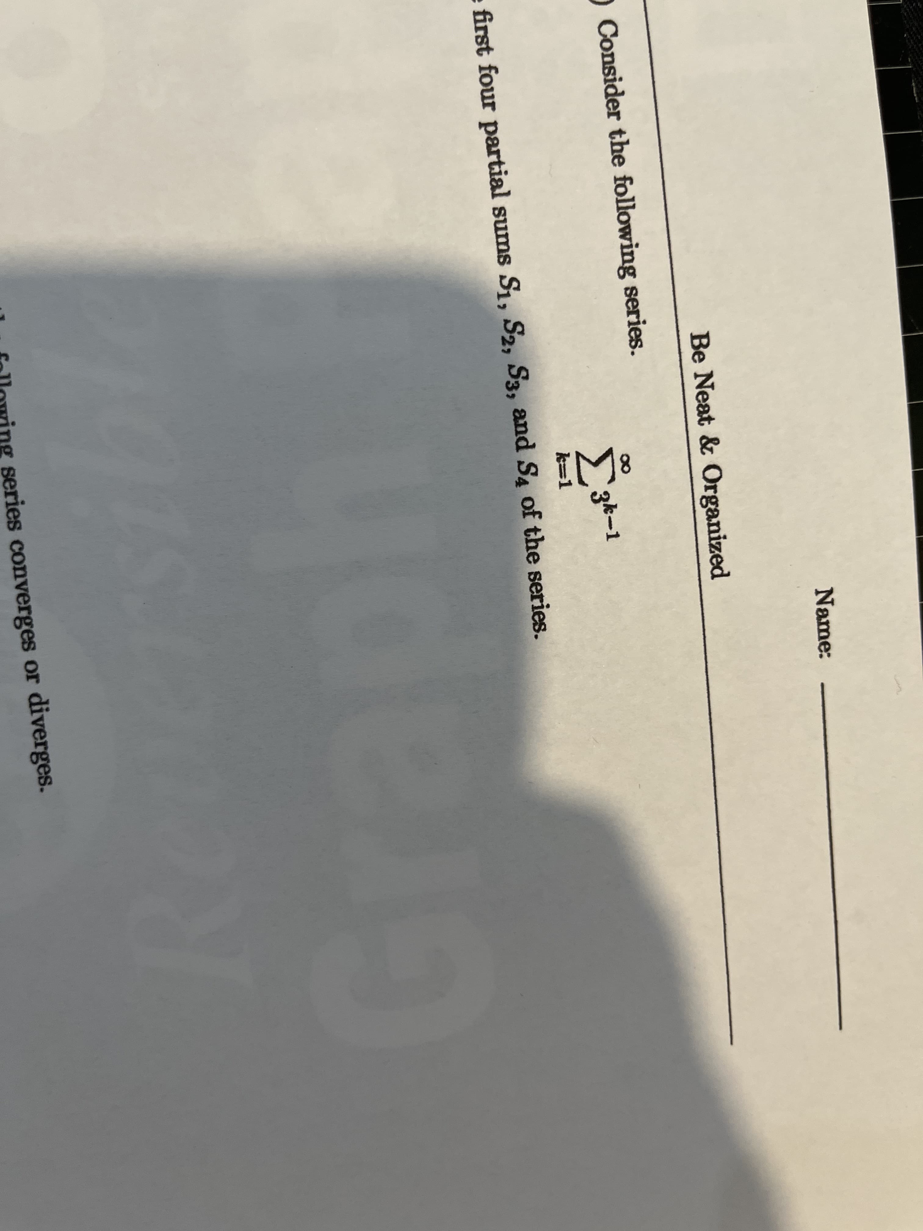 **Be Neat & Organized**

---

**Name:** ___________________

---

Consider the following series:

\[
\sum_{k=1}^{\infty} 3^{-k}
\]

Find the first four partial sums \( S_1, S_2, S_3, \) and \( S_4 \) of the series.

---

Determine if the series converges or diverges.