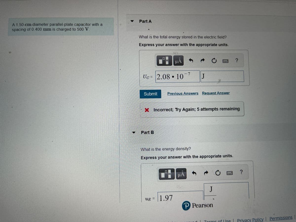Part A
A 150-cm-diameter parallel-plate capacitor with a
spacing of 0.400 mm is charged to 500 V
What is the tofal energy stored in the electric field?
Express your answer with the appropriate units.
HA
7.
Uc = 2.08 • 10
J
Submit
Previous Answers Request Answer
x Incorrect; Try Again; 5 attempts remaining
Part B
What is the energy density?
Express your answer with the appropriate units.
HA
J
1.97
UE =
P Pearson
| Torms of L Ise L Privacy Policy Permissions
