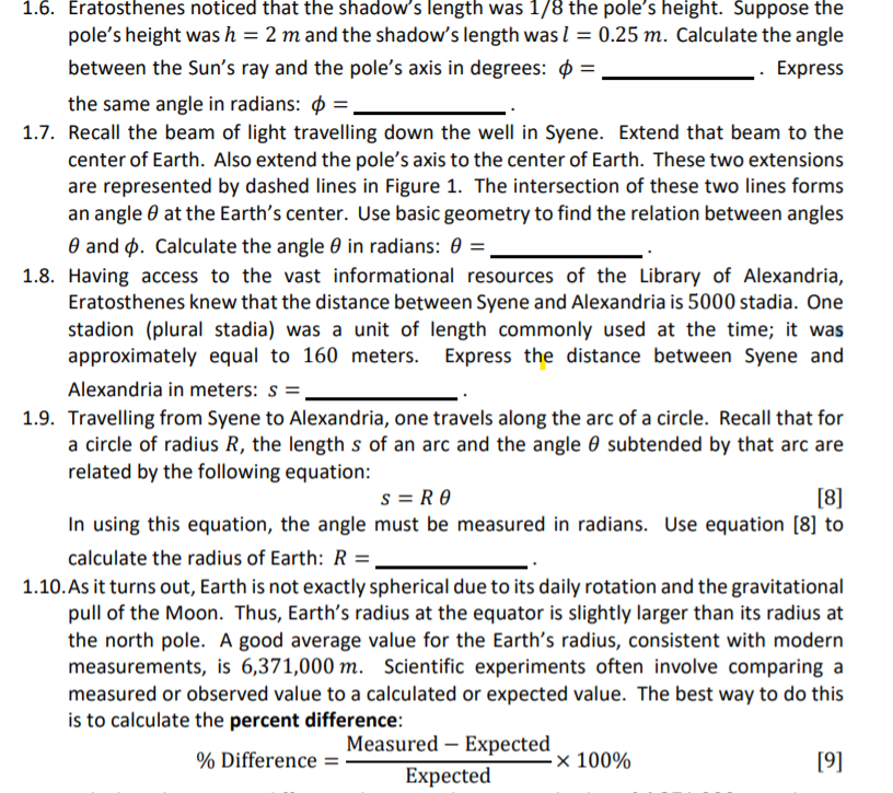 1.6. Eratosthenes noticed that the shadow's length was 1/8 the pole's height. Suppose the
pole's height was h = 2 m and the shadow's length was l = 0.25 m. Calculate the angle
between the Sun's ray and the pole's axis in degrees: $ =
Express
the same angle in radians: =,
1.7. Recall the beam of light travelling down the well in Syene. Extend that beam to the
center of Earth. Also extend the pole's axis to the center of Earth. These two extensions
are represented by dashed lines in Figure 1. The intersection of these two lines forms
an angle 0 at the Earth's center. Use basic geometry to find the relation between angles
O and p. Calculate the angle 0 in radians: 0 =
1.8. Having access to the vast informational resources of the Library of Alexandria,
Eratosthenes knew that the distance between Syene and Alexandria is 5000 stadia. One
stadion (plural stadia) was a unit of length commonly used at the time; it was
approximately equal to 160 meters. Express the distance between Syene and
Alexandria in meters: s =
1.9. Travelling from Syene to Alexandria, one travels along the arc of a circle. Recall that for
a circle of radius R, the length s of an arc and the angle 0 subtended by that arc are
related by the following equation:
s = R O
In using this equation, the angle must be measured in radians. Use equation [8] to
[8]
calculate the radius of Earth: R =,
1.10. As it turns out, Earth is not exactly spherical due to its daily rotation and the gravitational
pull of the Moon. Thus, Earth's radius at the equator is slightly larger than its radius at
the north pole. A good average value for the Earth's radius, consistent with modern
measurements, is 6,371,000 m. Scientific experiments often involve comparing a
measured or observed value to a calculated or expected value. The best way to do this
is to calculate the percent difference:
Measured – Expected
% Difference =
× 100%
[9]
Expected
