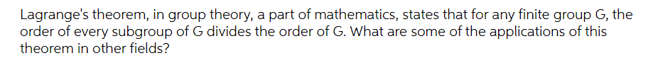 Lagrange's theorem, in group theory, a part of mathematics, states that for any finite group G, the
order of every subgroup of G divides the order of G. What are some of the applications of this
theorem in other fields?
