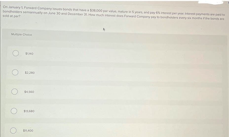 On January 1, Forward Company issues bonds that have a $38,000 par value, mature in 5 years, and pay 6% interest per year. Interest payments are paid to
bondholders semiannually on June 30 and December 31. How much interest does Forward Company pay to bondholders every six months if the bonds are
sold at par?
Multiple Choice
$1,140
$2,280
$4,560
О
$13,680
$11,400