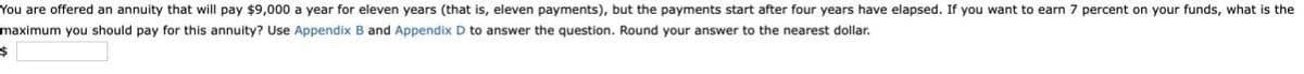 You are offered an annuity that will pay $9,000 a year for eleven years (that is, eleven payments), but the payments start after four years have elapsed. If you want to earn 7 percent on your funds, what is the
maximum you should pay for this annuity? Use Appendix B and Appendix D to answer the question. Round your answer to the nearest dollar.
$