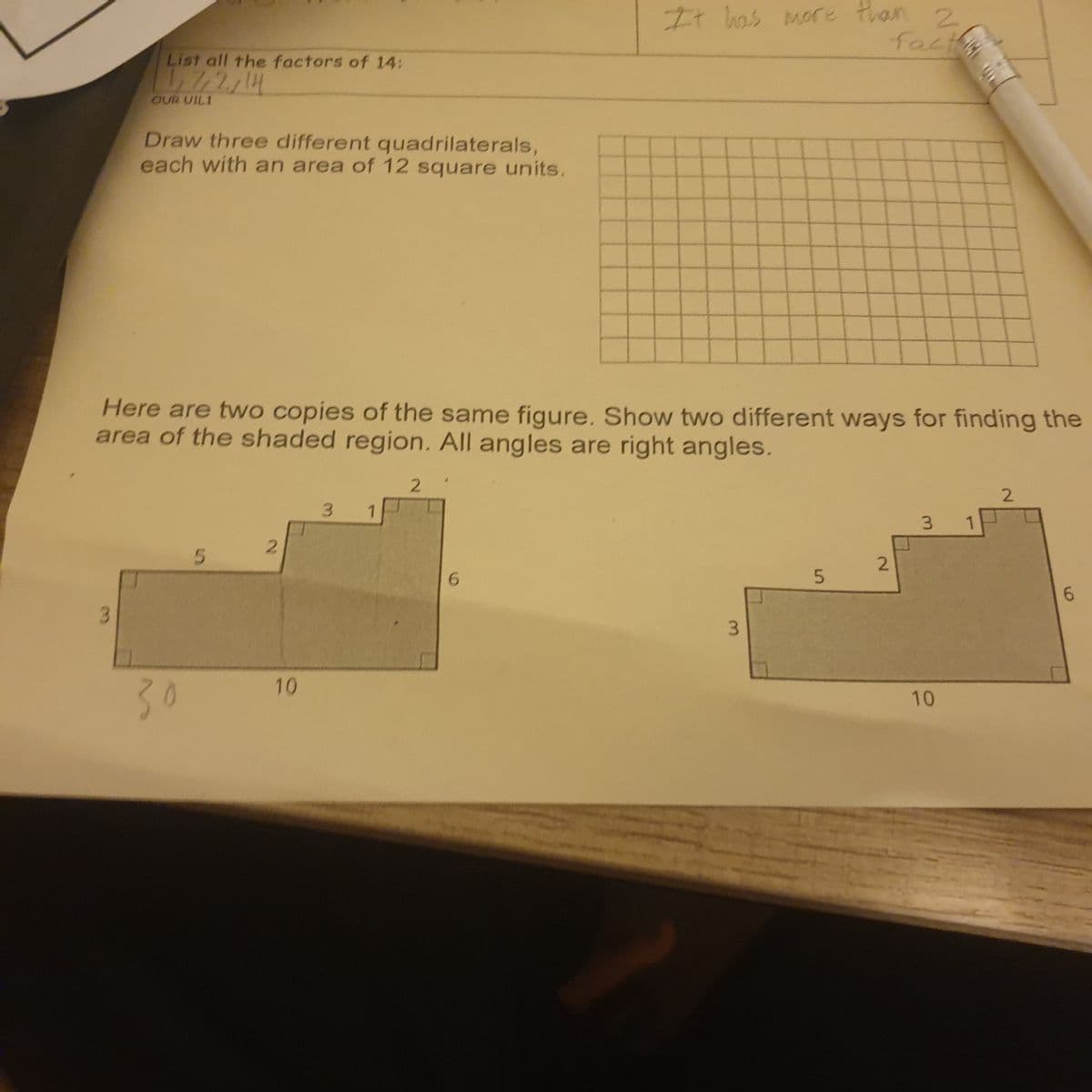 List all the factors of 14:
7/2/14
OUR UILI
Draw three different quadrilaterals,
each with an area of 12 square units.
Here are two copies of the same figure. Show two different ways for finding the
area of the shaded region. All angles are right angles.
30
5
2
10
3
1
2
It has more than 2
fact
6
3
5
2
3 1
10
2
6