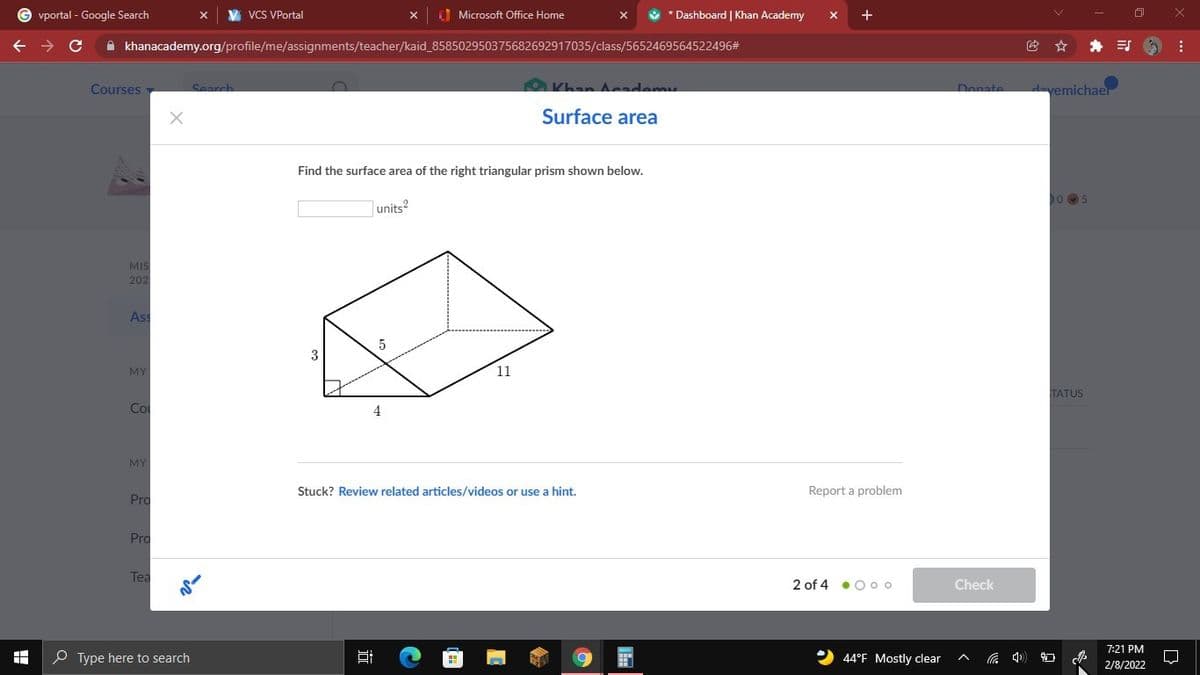 vportal - Google Search
VCS VPortal
O Microsoft Office Home
*Dashboard | Khan Academy
+
A khanacademy.org/profile/me/assignments/teacher/kaid_858502950375682692917035/class/5652469564522496#
Courses
O Khan A ademy
Donate
dayemichaer
Search
Surface area
Find the surface area of the right triangular prism shown below.
0 05
units?
MIS
202
Ass
3
MY
11
TATUS
Co
4
MY
Stuck? Review related articles/videos or use a hint.
Report a problem
Pro
Pro
Tea
2 of 4 • Ooo
Check
7:21 PM
O Type here to search
44°F Mostly clear
2/8/2022
