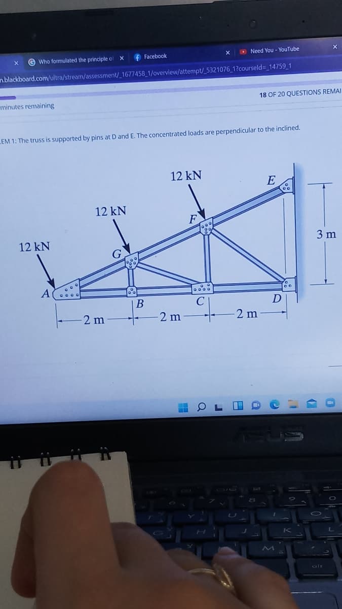 G Who formulated the principle of X
f Facebook
D Need You - YouTube
n.blackboard.com/ultra/stream/assessment/_1677458_1/overview/attempt/_5321076_1?courseld=_14759_1
18 OF 20 QUESTIONS REMAI
minutes remaining
LEM 1: The truss is supported by pins at D and E. The concentrated loads are perpendicular to the inclined.
12 kN
E
12 kN
12 kN
3 m
B
D
2 m
2 m
2 m
alt
