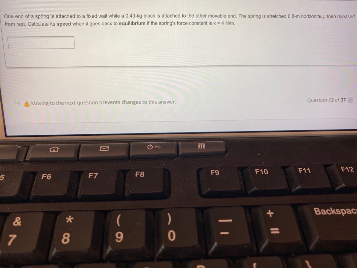 One end of a spring is attached to a fixed wall while a 0.43-kg block is attached to the other movable end. The spring is stretched 0.8-m horizontally, then released
from rest. Calculate its speed when it goes back to equilibrium if the spring's force constant is k = 4 N/m.
Question 13 of 37
A Moving to the next question prevents changes to this answer.
O PC
国
F9
F10
F11
F12
F6
F7
F8
Backspac
&
)
7
9.

