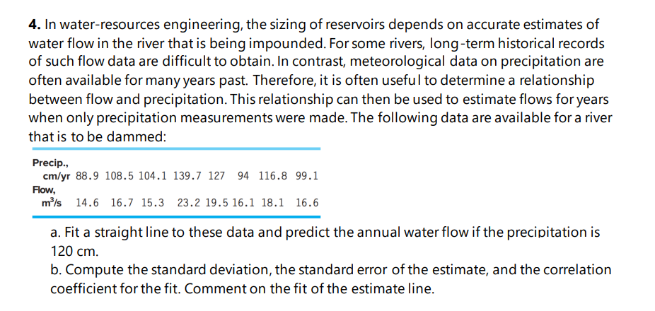 4. In water-resources engineering, the sizing of reservoirs depends on accurate estimates of
water flow in the river that is being impounded. For some rivers, long-term historical records
of such flow data are difficult to obtain. In contrast, meteorological data on precipitation are
often available for many years past. Therefore, it is often useful to determine a relationship
between flow and precipitation. This relationship can then be used to estimate flows for years
when only precipitation measurements were made. The following data are available for a river
that is to be dammed:
Precip.,
cm/yr 88.9 108.5 104.1 139.7 127 94 116.8 99.1
Flow,
m/s 14.6 16.7 15.3 23.2 19.5 16.1 18.1 16.6
a. Fit a straight line to these data and predict the annual water flow if the precipitation is
120 cm.
b. Compute the standard deviation, the standard error of the estimate, and the correlation
coefficient for the fit. Comment on the fit of the estimate line.
