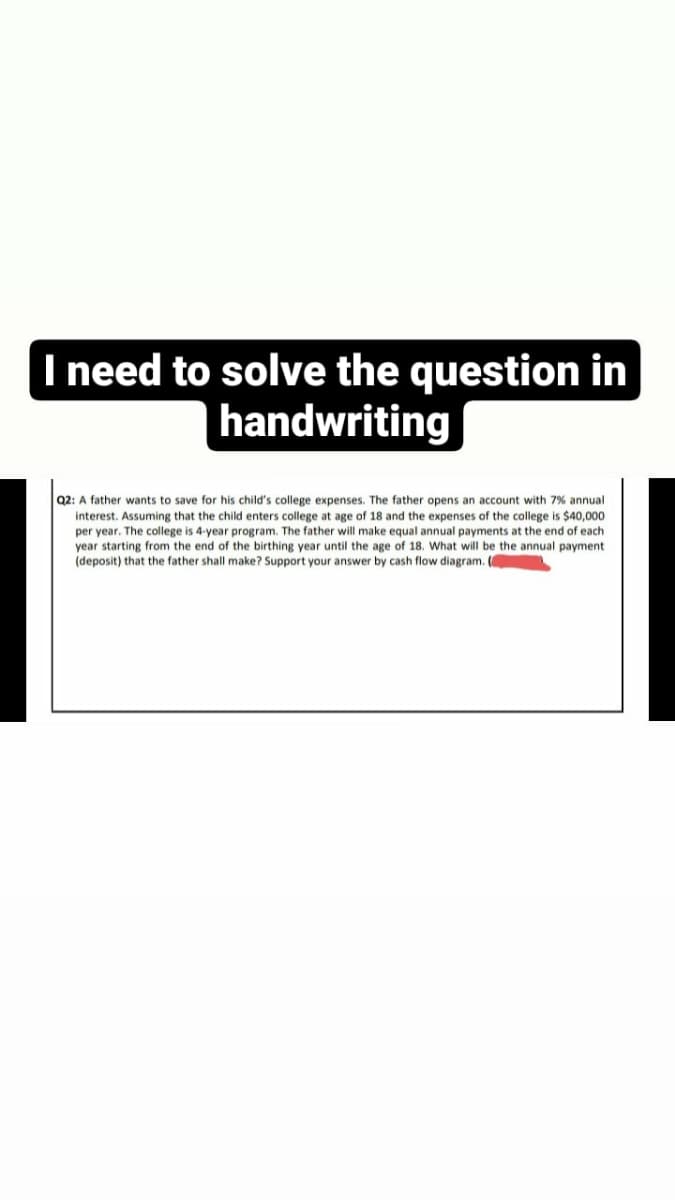 need to solve the question in
handwriting
Q2: A father wants to save for his child's college expenses. The father opens an account with 7% annual
interest. Assuming that the child enters college at age of 18 and the expenses of the college is $40,000
per year. The college is 4-year program. The father will make equal annual payments at the end of each
year starting from the end of the birthing year until the age of 18. What will be the annual payment
(deposit) that the father shall make? Support your answer by cash flow diagram. (